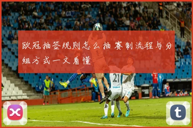 欧冠抽签规则怎么抽 赛制流程与分组方式一文看懂