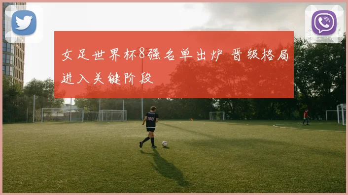 女足世界杯8强名单出炉 晋级格局进入关键阶段