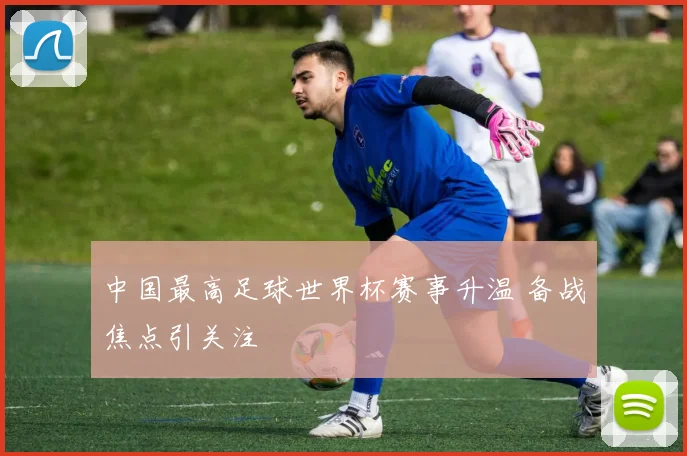 中国最高足球世界杯赛事升温 备战焦点引关注