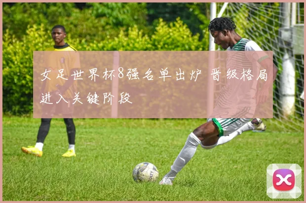 女足世界杯8强名单出炉 晋级格局进入关键阶段