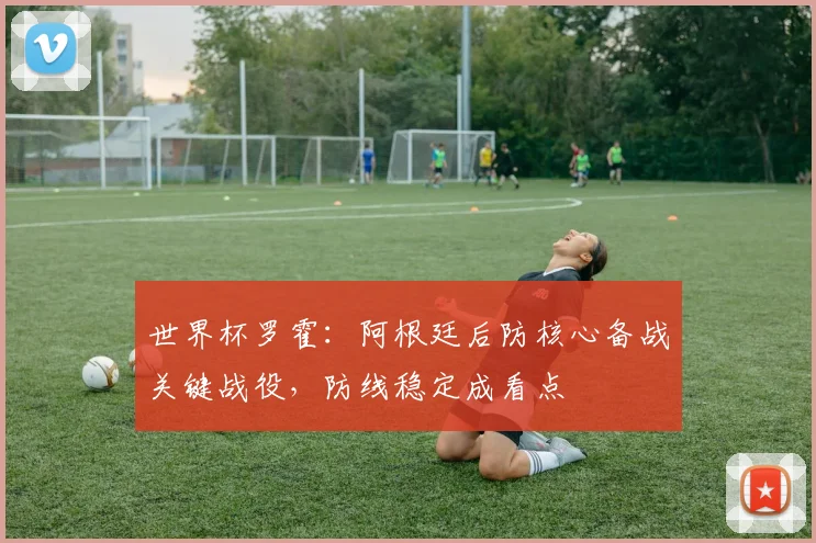 世界杯罗霍:阿根廷后防核心备战关键战役,防线稳定成看点