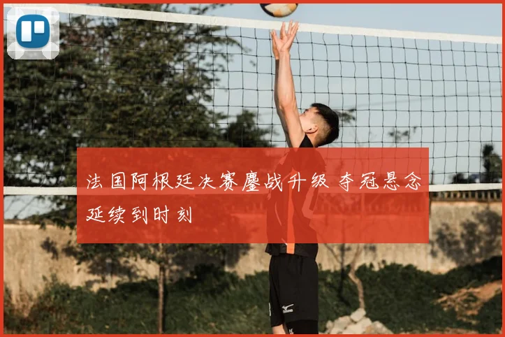 法国阿根廷决赛鏖战升级 夺冠悬念延续到时刻