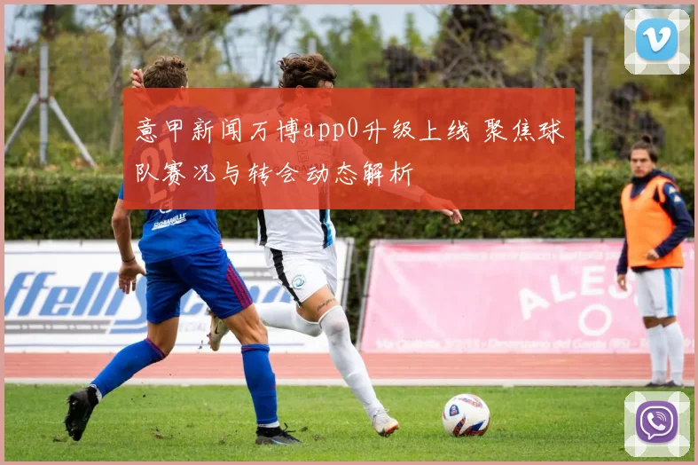 意甲新闻万博app0升级上线 聚焦球队赛况与转会动态解析