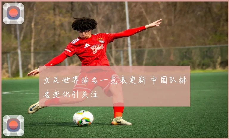 女足世界排名一览表更新 中国队排名变化引关注