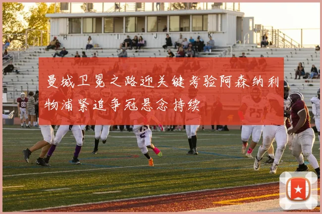 曼城卫冕之路迎关键考验阿森纳利物浦紧追争冠悬念持续