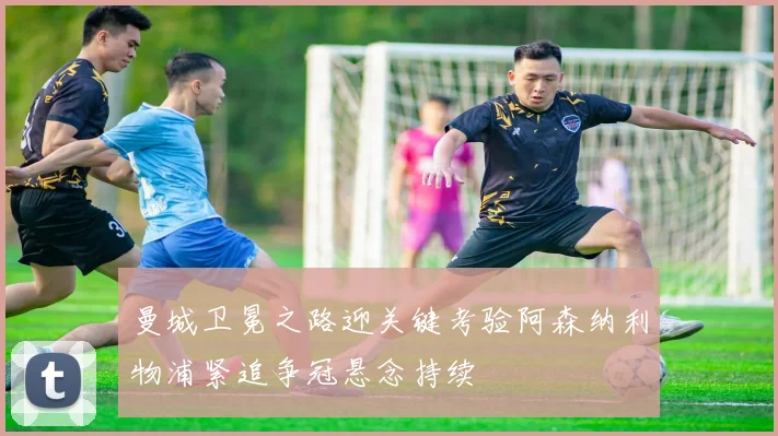 曼城卫冕之路迎关键考验阿森纳利物浦紧追争冠悬念持续