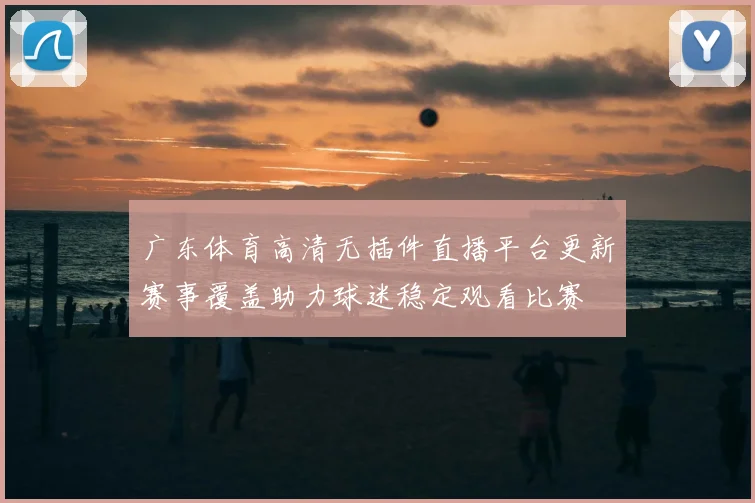 广东体育高清无插件直播平台更新赛事覆盖助力球迷稳定观看比赛