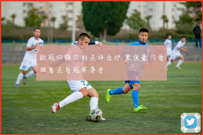 欧冠四强贝利点评出炉 聚焦豪门晋级看点与冠军争夺