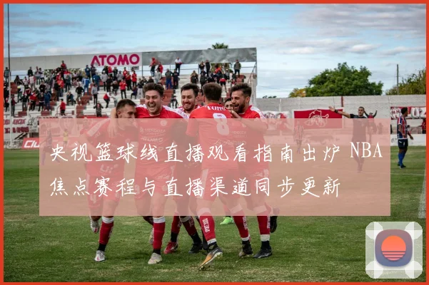 央视篮球线直播观看指南出炉 NBA焦点赛程与直播渠道同步更新
