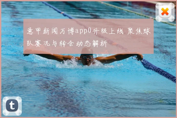 意甲新闻万博app0升级上线 聚焦球队赛况与转会动态解析