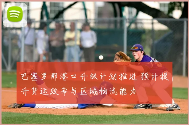 巴塞罗那港口升级计划推进 预计提升货运效率与区域物流能力