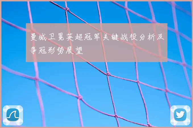 曼城卫冕英超冠军关键战役分析及争冠形势展望