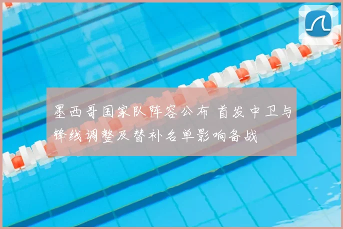 墨西哥国家队阵容公布 首发中卫与锋线调整及替补名单影响备战