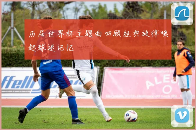 历届世界杯主题曲回顾经典旋律唤起球迷记忆