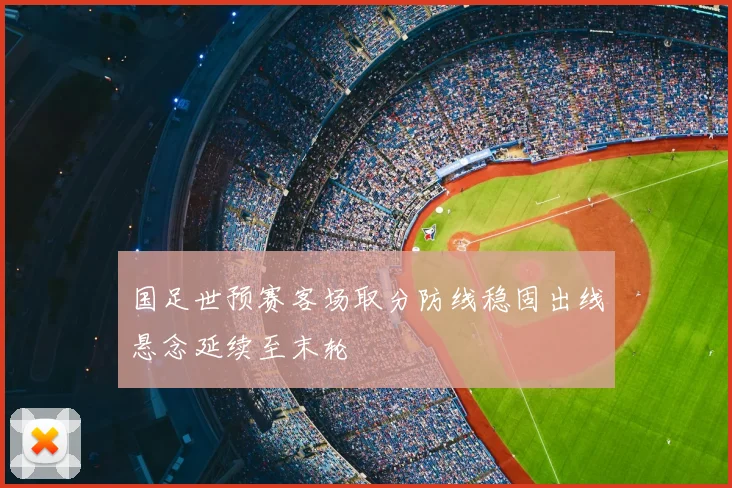 国足世预赛客场取分防线稳固出线悬念延续至末轮