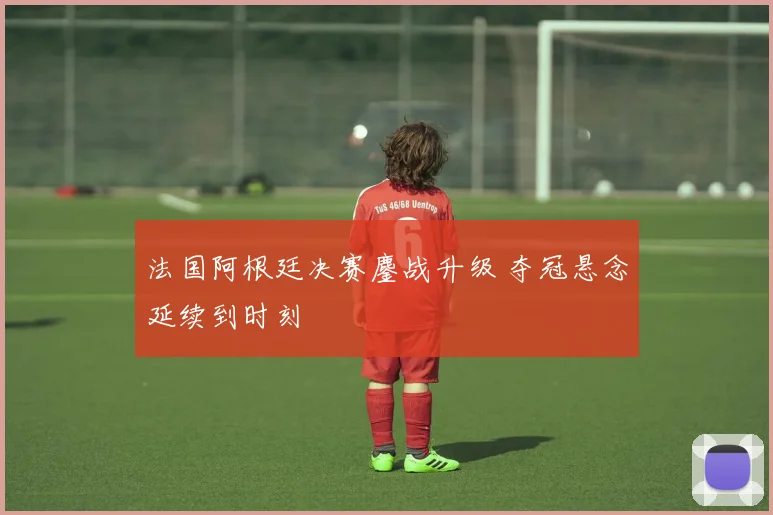 法国阿根廷决赛鏖战升级 夺冠悬念延续到时刻