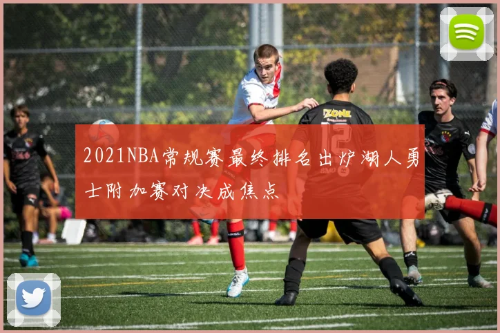 2021NBA常规赛最终排名出炉湖人勇士附加赛对决成焦点