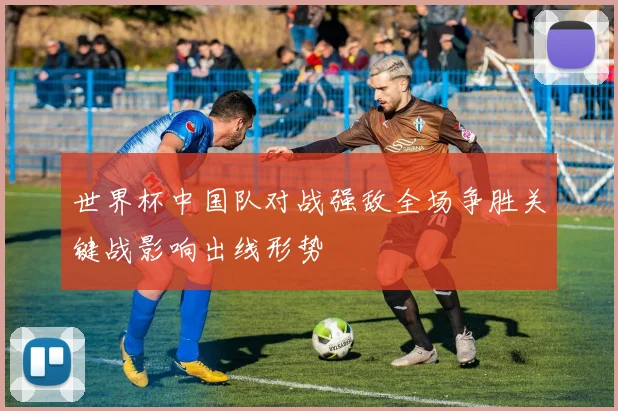 世界杯中国队对战强敌全场争胜关键战影响出线形势