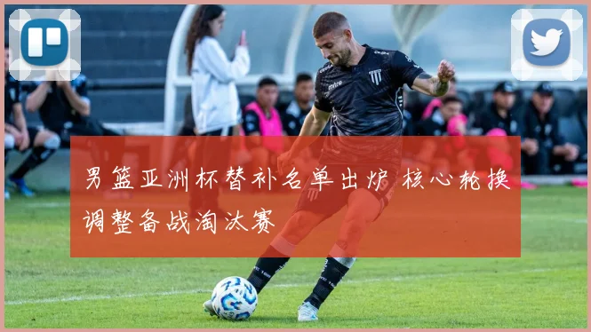 男篮亚洲杯替补名单出炉 核心轮换调整备战淘汰赛