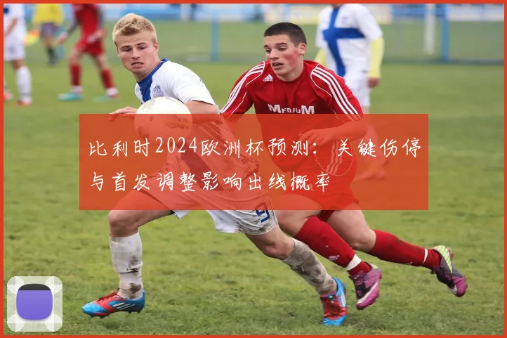 比利时2024欧洲杯预测:关键伤停与首发调整影响出线概率