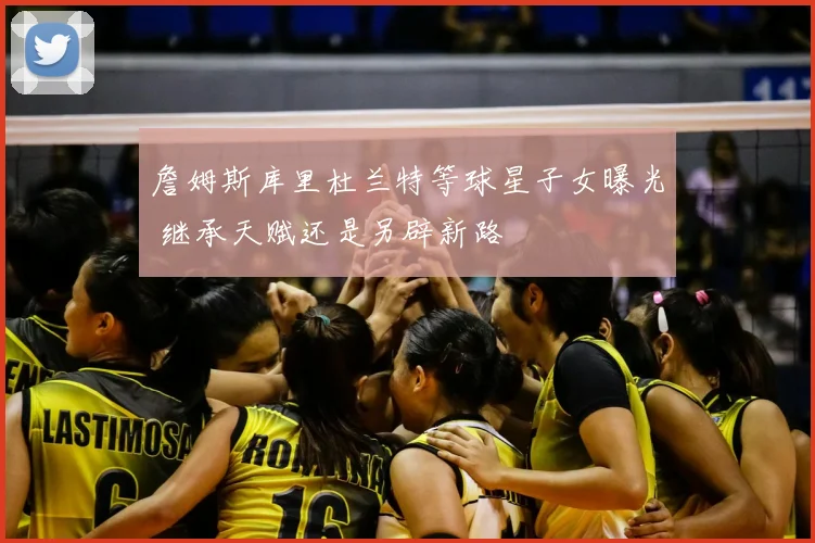 詹姆斯库里杜兰特等球星子女曝光 继承天赋还是另辟新路