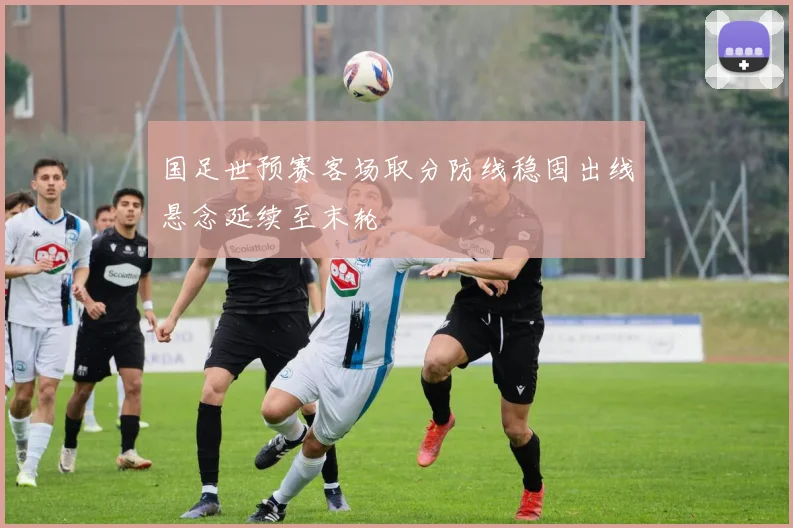 国足世预赛客场取分防线稳固出线悬念延续至末轮