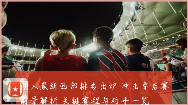 湖人最新西部排名出炉 冲击季后赛前景解析 关键赛程与对手一览