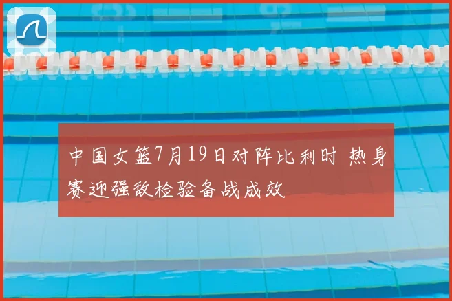 中国女篮7月19日对阵比利时 热身赛迎强敌检验备战成效