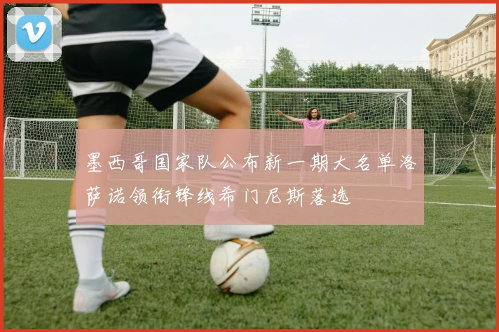 墨西哥国家队公布新一期大名单洛萨诺领衔锋线希门尼斯落选