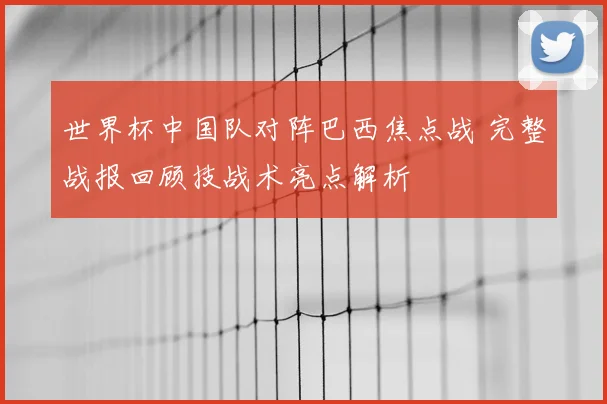世界杯中国队对阵巴西焦点战 完整战报回顾技战术亮点解析