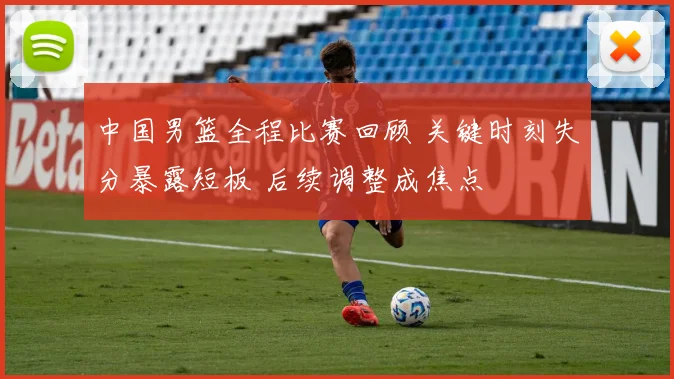 中国男篮全程比赛回顾 关键时刻失分暴露短板 后续调整成焦点
