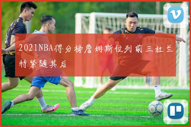 2021NBA得分榜詹姆斯位列前三杜兰特紧随其后