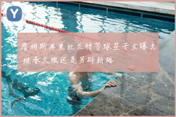 詹姆斯库里杜兰特等球星子女曝光 继承天赋还是另辟新路