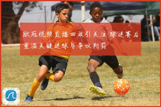 欧冠视频直播回放引关注 球迷赛后重温关键进球与争议判罚