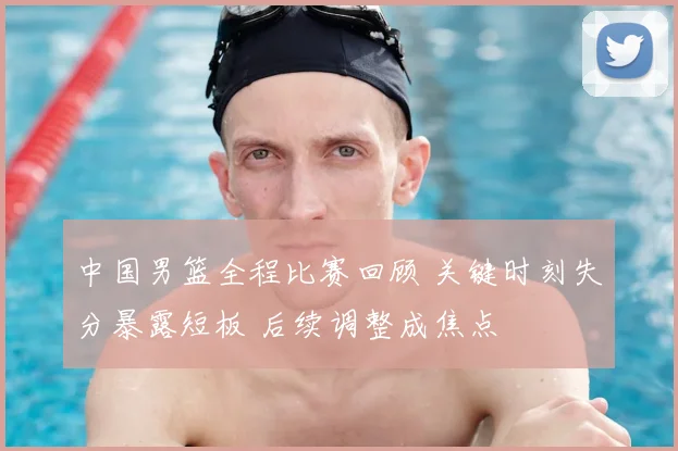 中国男篮全程比赛回顾 关键时刻失分暴露短板 后续调整成焦点