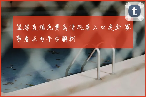 篮球直播免费高清观看入口更新 赛事看点与平台解析