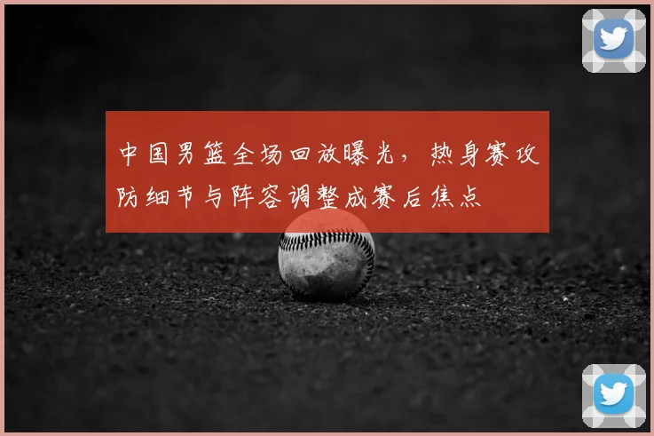 中国男篮全场回放曝光,热身赛攻防细节与阵容调整成赛后焦点