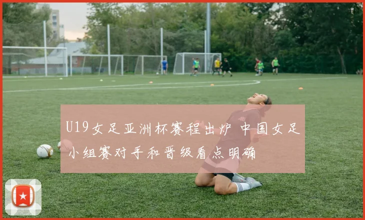 U19女足亚洲杯赛程出炉 中国女足小组赛对手和晋级看点明确