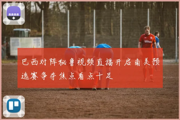 巴西对阵秘鲁视频直播开启南美预选赛争夺焦点看点十足