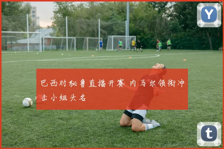 巴西对秘鲁直播开赛 内马尔领衔冲击小组头名